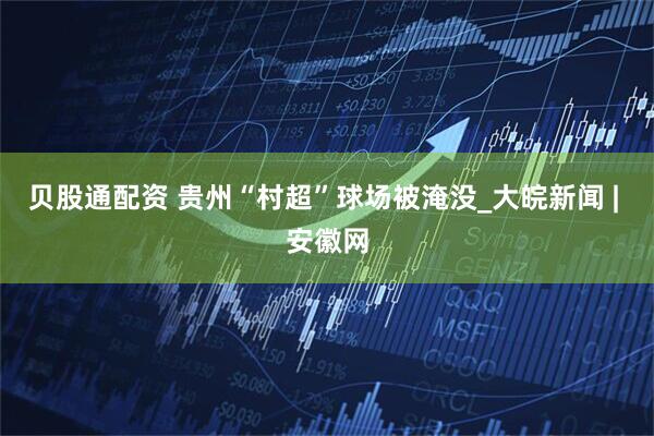 贝股通配资 贵州“村超”球场被淹没_大皖新闻 | 安徽网