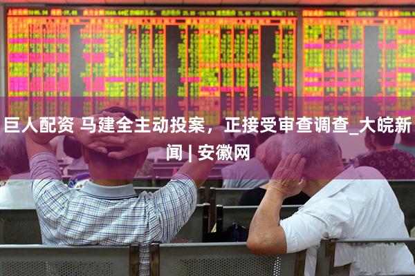 巨人配资 马建全主动投案，正接受审查调查_大皖新闻 | 安徽网