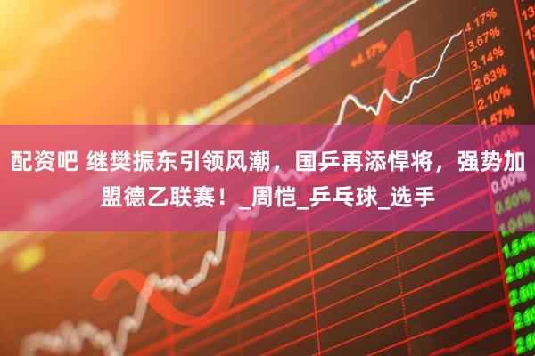 配资吧 继樊振东引领风潮，国乒再添悍将，强势加盟德乙联赛！_周恺_乒乓球_选手