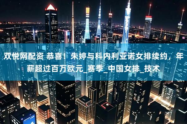双悦网配资 恭喜！朱婷与科内利亚诺女排续约，年薪超过百万欧元_赛季_中国女排_技术