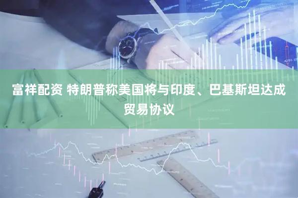富祥配资 特朗普称美国将与印度、巴基斯坦达成贸易协议