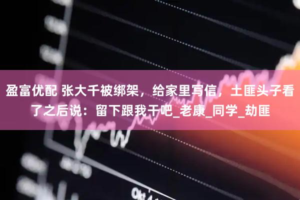盈富优配 张大千被绑架，给家里写信，土匪头子看了之后说：留下跟我干吧_老康_同学_劫匪