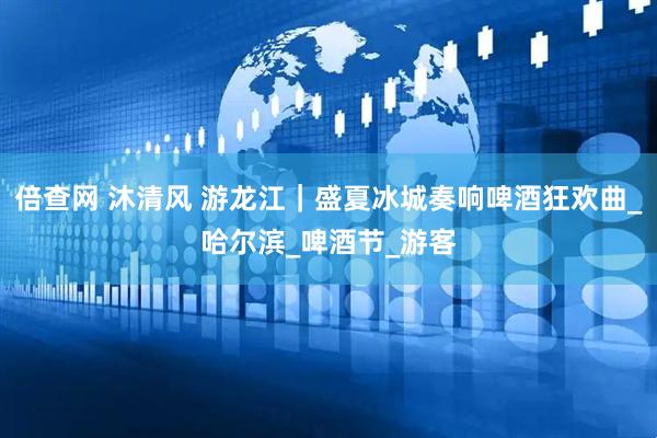 倍查网 沐清风 游龙江｜盛夏冰城奏响啤酒狂欢曲_哈尔滨_啤酒节_游客