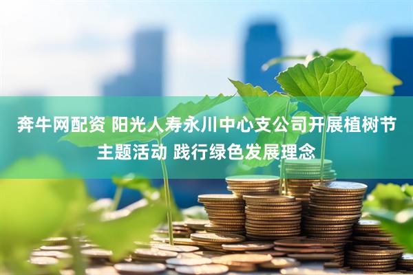 奔牛网配资 阳光人寿永川中心支公司开展植树节主题活动 践行绿色发展理念