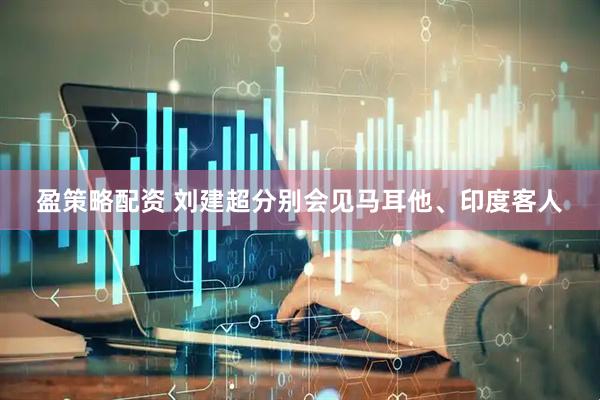 盈策略配资 刘建超分别会见马耳他、印度客人