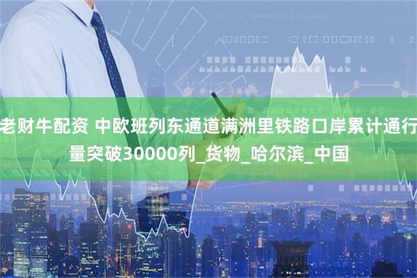 老财牛配资 中欧班列东通道满洲里铁路口岸累计通行量突破30000列_货物_哈尔滨_中国