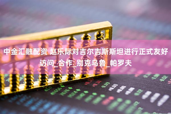 中金汇融配资 赵乐际对吉尔吉斯斯坦进行正式友好访问_合作_别克乌鲁_帕罗夫
