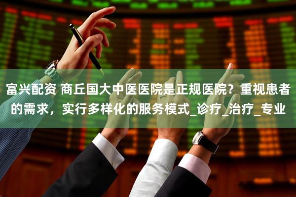 富兴配资 商丘国大中医医院是正规医院？重视患者的需求，实行多样化的服务模式_诊疗_治疗_专业