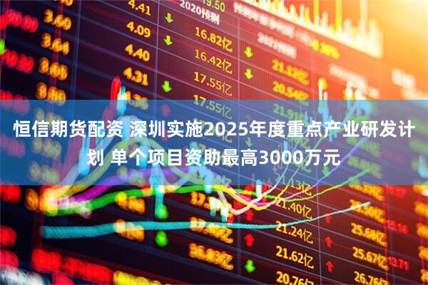 恒信期货配资 深圳实施2025年度重点产业研发计划 单个项目资助最高3000万元