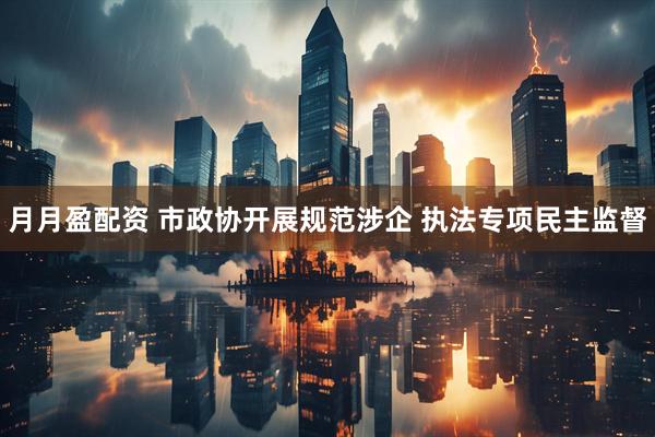 月月盈配资 市政协开展规范涉企 执法专项民主监督