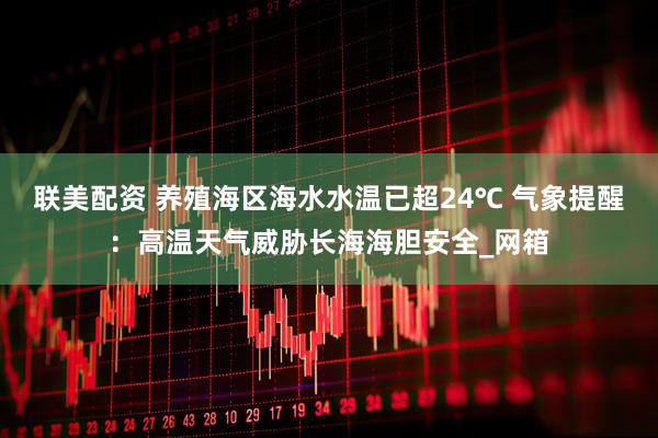 联美配资 养殖海区海水水温已超24℃ 气象提醒：高温天气威胁长海海胆安全_网箱