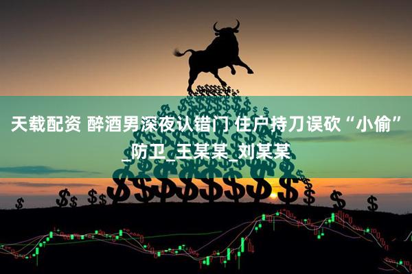 天载配资 醉酒男深夜认错门 住户持刀误砍“小偷”_防卫_王某某_刘某某