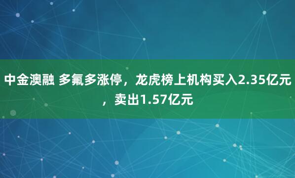 中金澳融 多氟多涨停,龙虎榜上机构买入2.35亿元,卖出1.57亿元