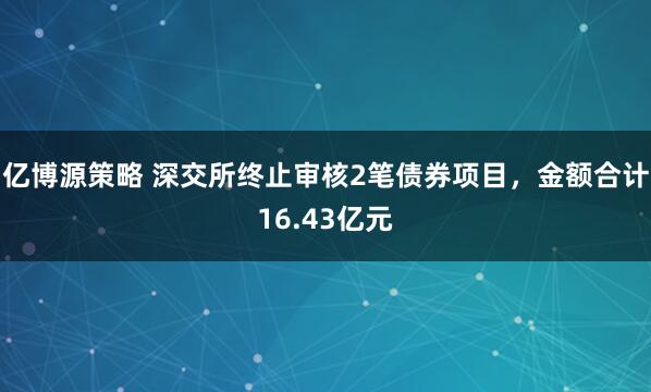 亿博源策略 深交所终止审核2笔债券项目，金额合计16.43亿元