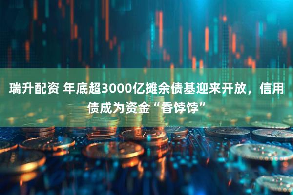 瑞升配资 年底超3000亿摊余债基迎来开放，信用债成为资金“香饽饽”