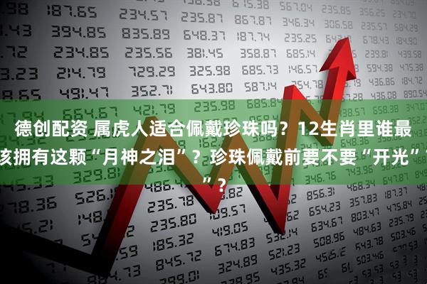 德创配资 属虎人适合佩戴珍珠吗？12生肖里谁最该拥有这颗“月神之泪”？珍珠佩戴前要不要“开光”？