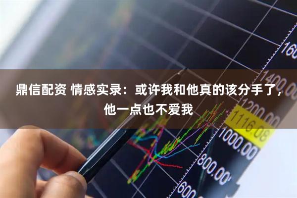 鼎信配资 情感实录：或许我和他真的该分手了，他一点也不爱我