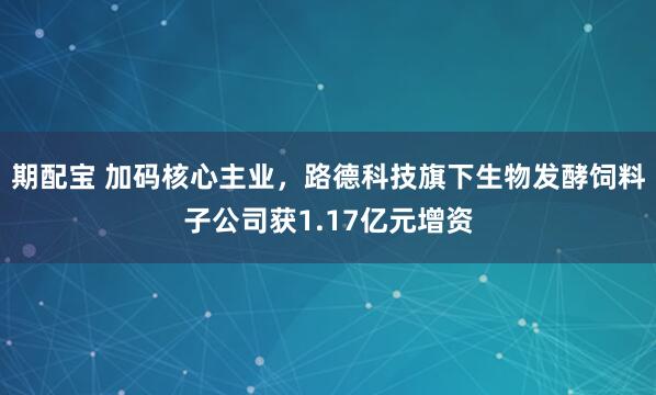 期配宝 加码核心主业，路德科技旗下生物发酵饲料子公司获1.17亿元增资