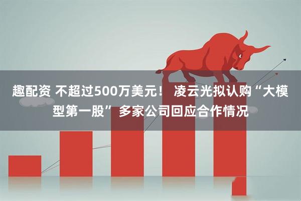 趣配资 不超过500万美元！ 凌云光拟认购“大模型第一股” 多家公司回应合作情况