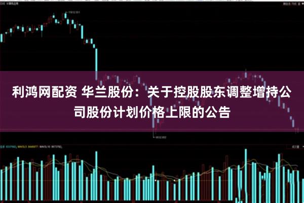 利鸿网配资 华兰股份：关于控股股东调整增持公司股份计划价格上限的公告
