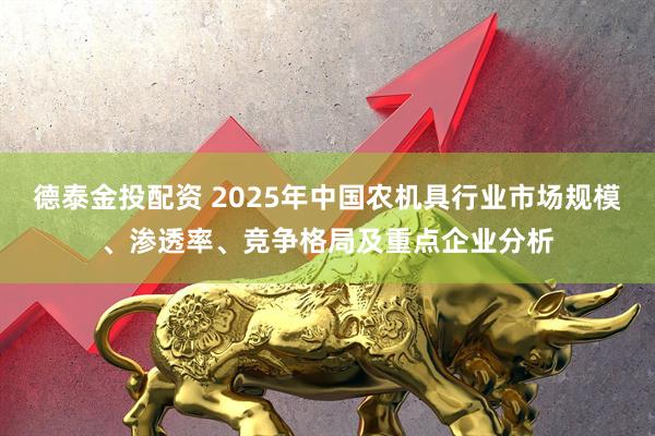 德泰金投配资 2025年中国农机具行业市场规模、渗透率、竞争格局及重点企业分析