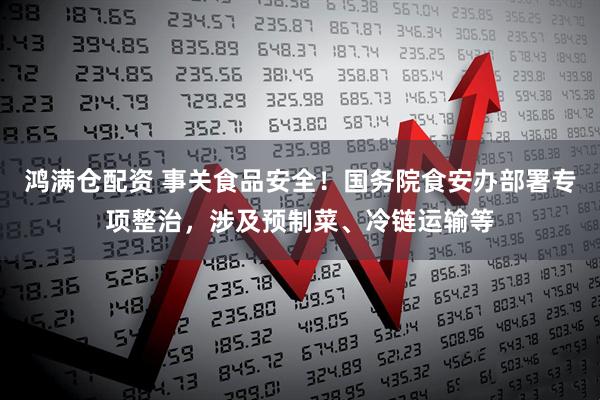 鸿满仓配资 事关食品安全！国务院食安办部署专项整治，涉及预制菜、冷链运输等